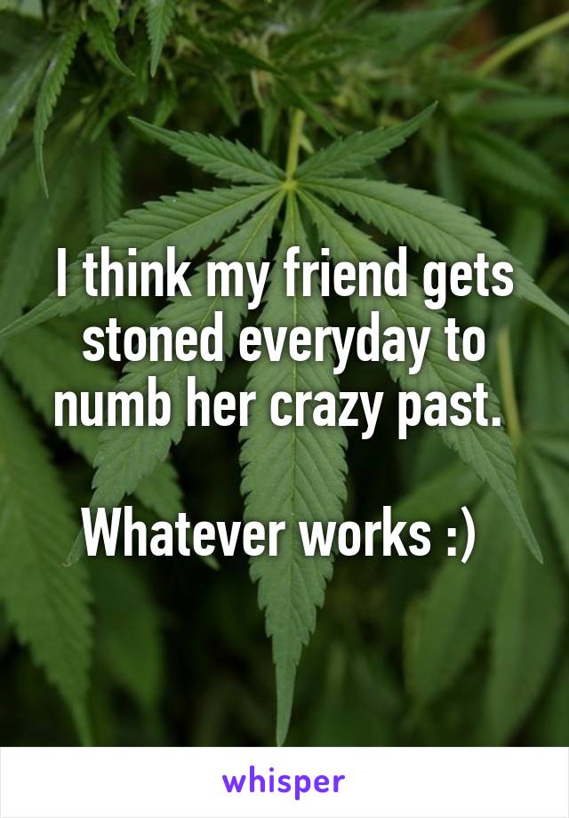 I think my friend gets stoned everyday to numb her crazy past. 

Whatever works :) 