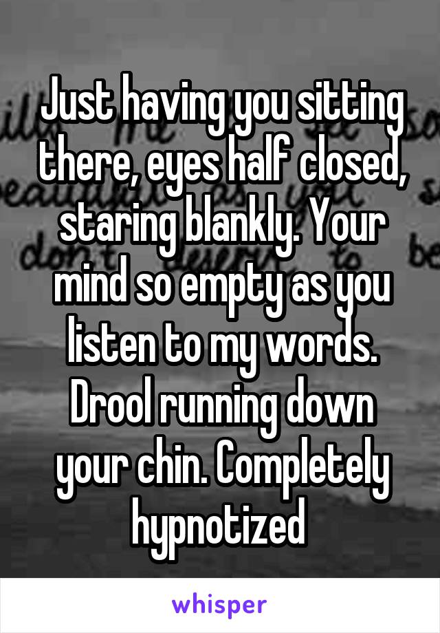 Just having you sitting there, eyes half closed, staring blankly. Your mind so empty as you listen to my words. Drool running down your chin. Completely hypnotized 