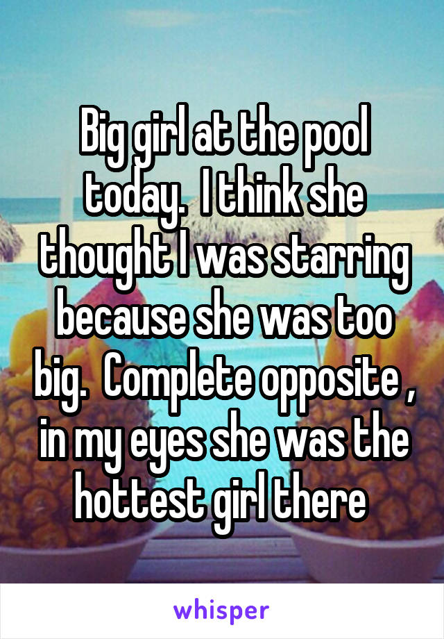 Big girl at the pool today.  I think she thought I was starring because she was too big.  Complete opposite , in my eyes she was the hottest girl there 