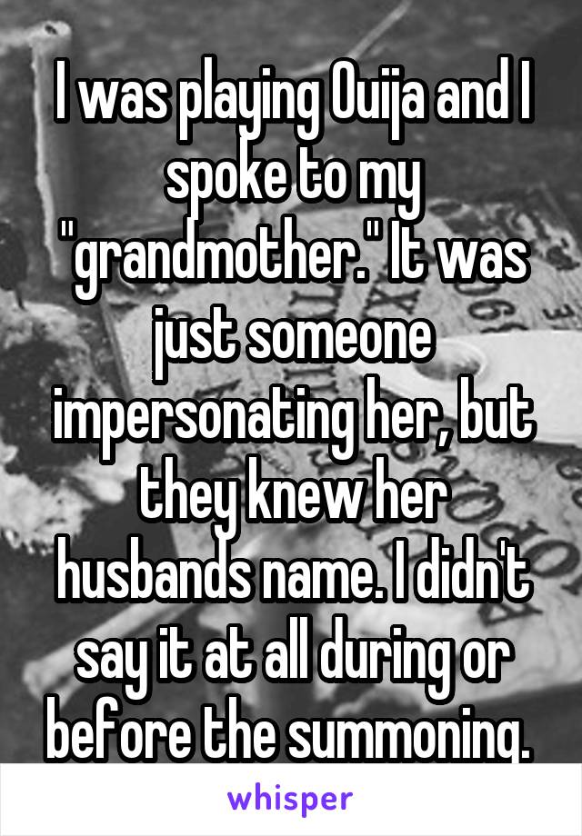 I was playing Ouija and I spoke to my "grandmother." It was just someone impersonating her, but they knew her husbands name. I didn't say it at all during or before the summoning. 