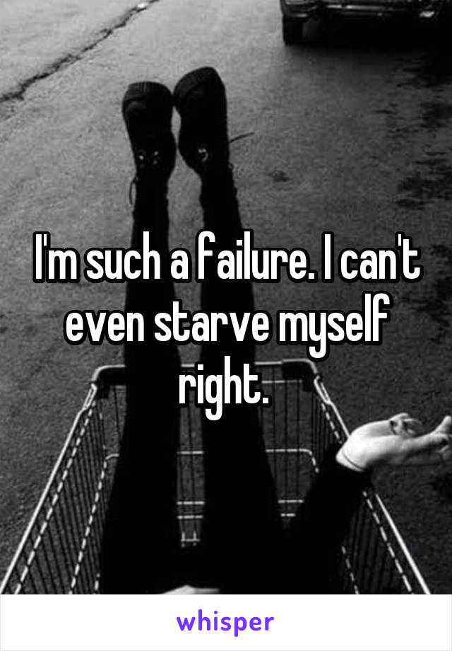 I'm such a failure. I can't even starve myself right. 