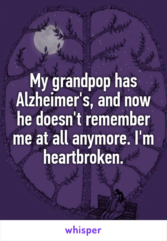 My grandpop has Alzheimer's, and now he doesn't remember me at all anymore. I'm heartbroken.