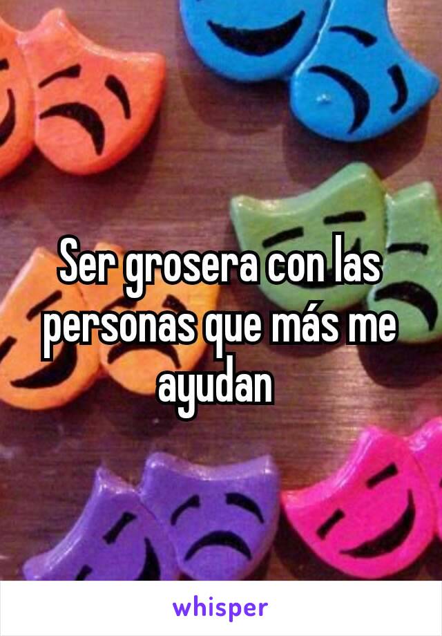 Ser grosera con las personas que más me ayudan 