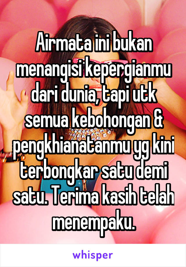 Airmata ini bukan menangisi kepergianmu dari dunia, tapi utk semua kebohongan & pengkhianatanmu yg kini terbongkar satu demi satu. Terima kasih telah menempaku.