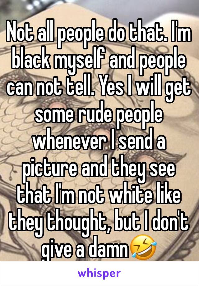 Not all people do that. I'm black myself and people can not tell. Yes I will get some rude people whenever I send a picture and they see that I'm not white like they thought, but I don't give a damn🤣