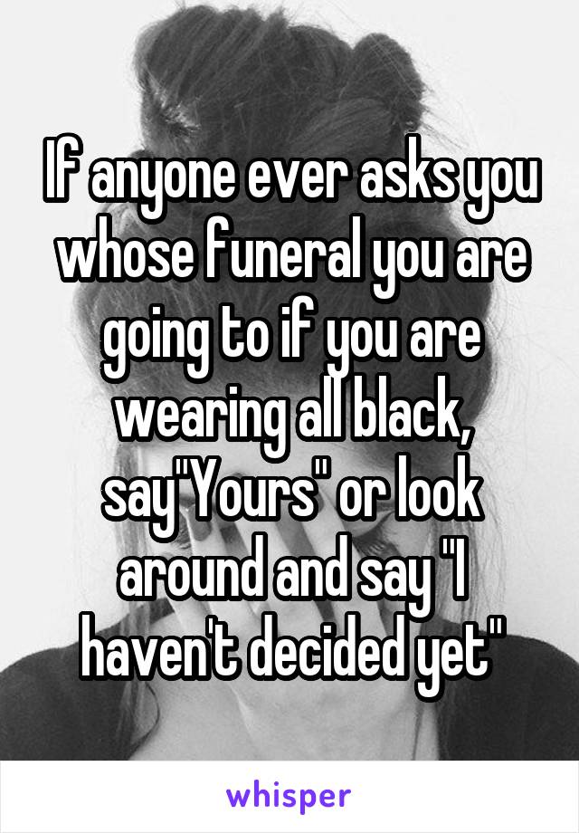 If anyone ever asks you whose funeral you are going to if you are wearing all black, say"Yours" or look around and say "I haven't decided yet"