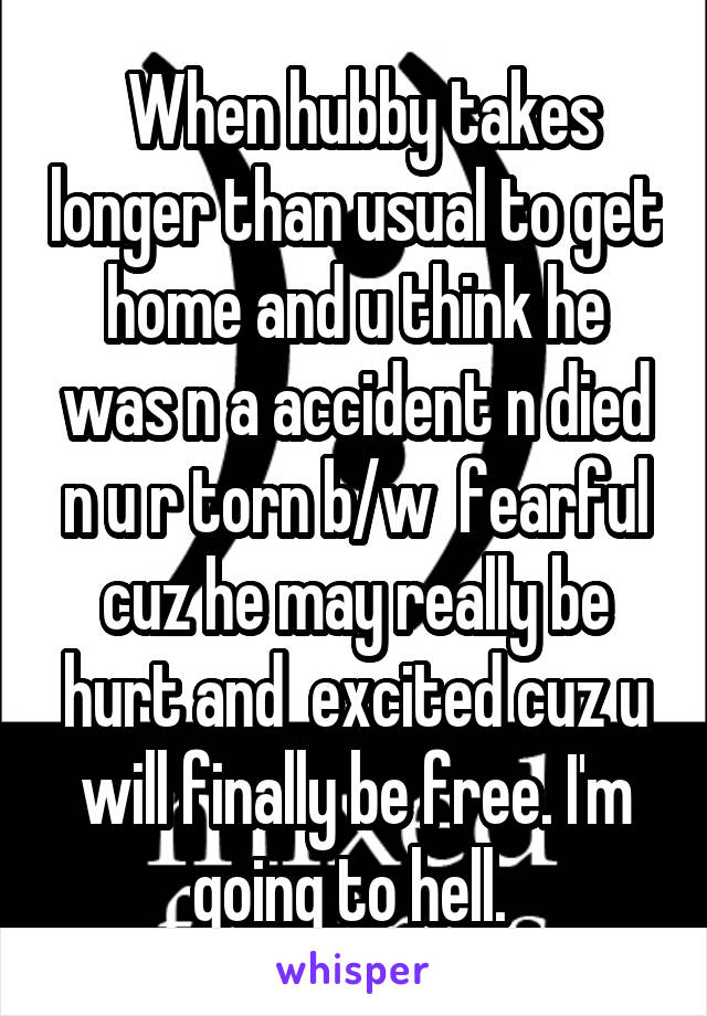  When hubby takes longer than usual to get home and u think he was n a accident n died n u r torn b/w  fearful cuz he may really be hurt and  excited cuz u will finally be free. I'm going to hell. 