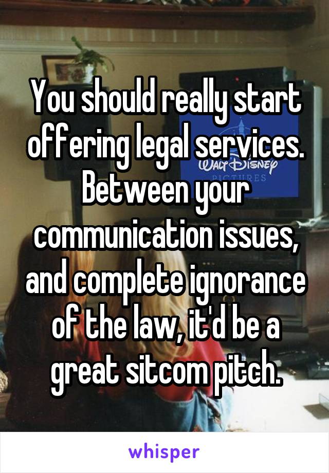 You should really start offering legal services.
Between your communication issues, and complete ignorance of the law, it'd be a great sitcom pitch.