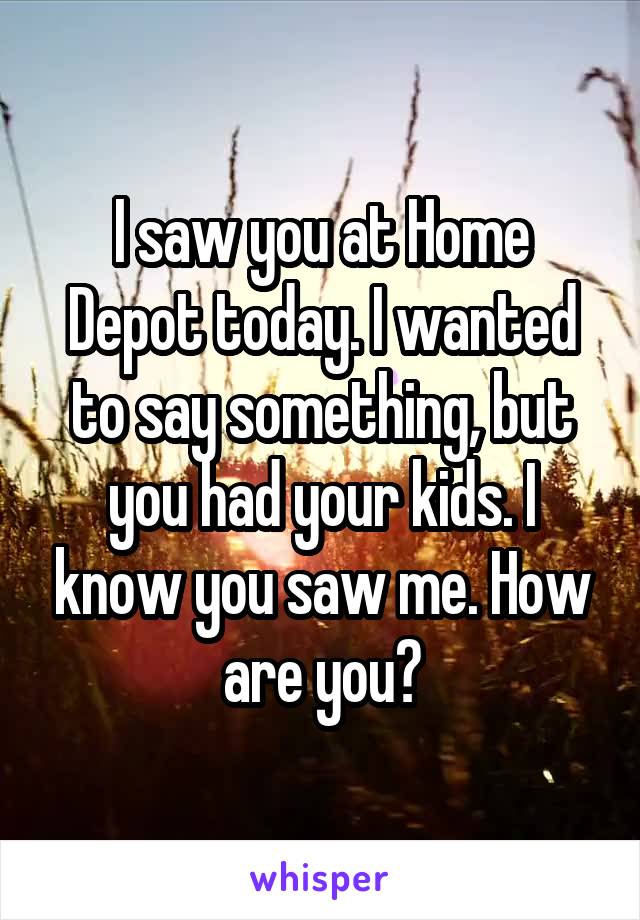 I saw you at Home Depot today. I wanted to say something, but you had your kids. I know you saw me. How are you?