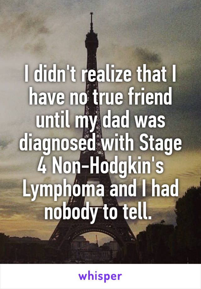 I didn't realize that I have no true friend until my dad was diagnosed with Stage 4 Non-Hodgkin's Lymphoma and I had nobody to tell. 