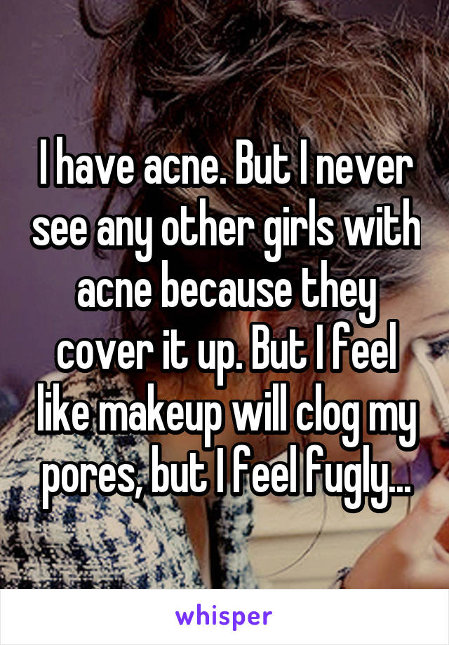 I have acne. But I never see any other girls with acne because they cover it up. But I feel like makeup will clog my pores, but I feel fugly...