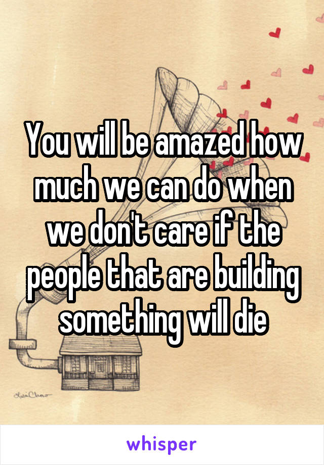 You will be amazed how much we can do when we don't care if the people that are building something will die