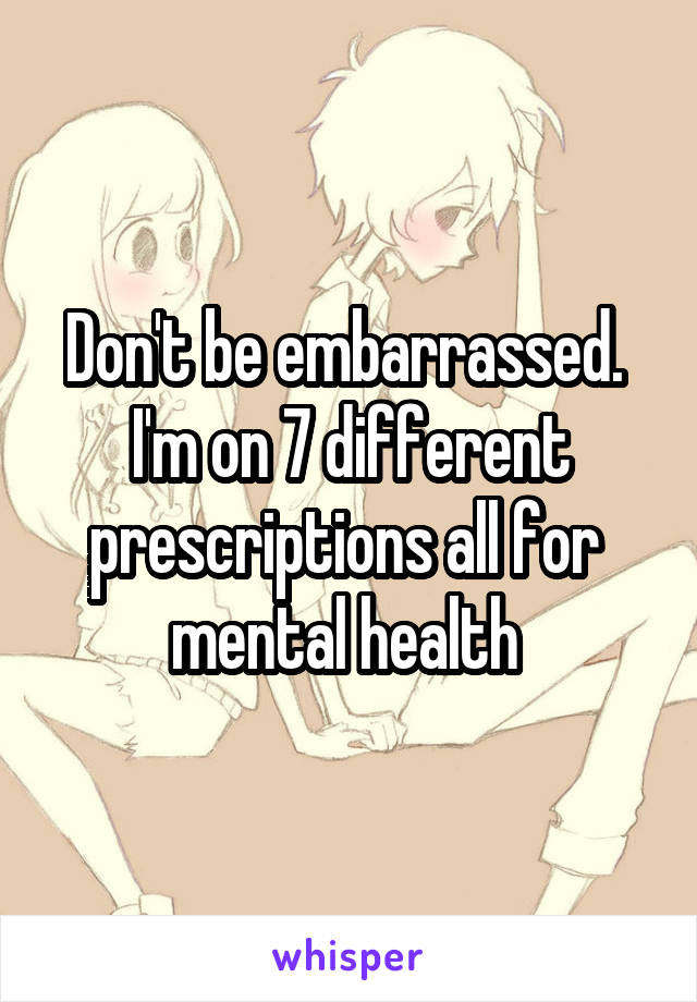 Don't be embarrassed. 
I'm on 7 different prescriptions all for 
mental health 