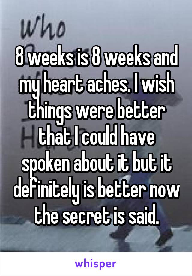 8 weeks is 8 weeks and my heart aches. I wish things were better that I could have spoken about it but it definitely is better now the secret is said.