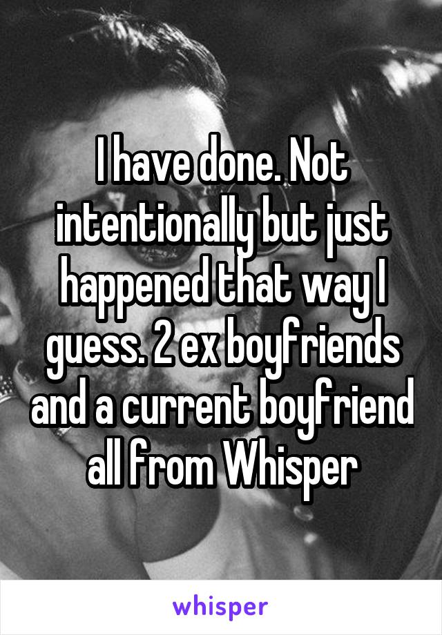 I have done. Not intentionally but just happened that way I guess. 2 ex boyfriends and a current boyfriend all from Whisper