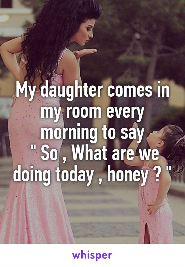 My daughter comes in my room every morning to say
 " So , What are we doing today , honey ? "