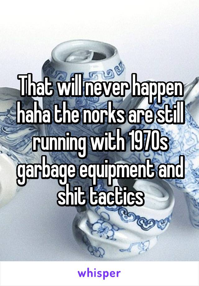 That will never happen haha the norks are still running with 1970s garbage equipment and shit tactics