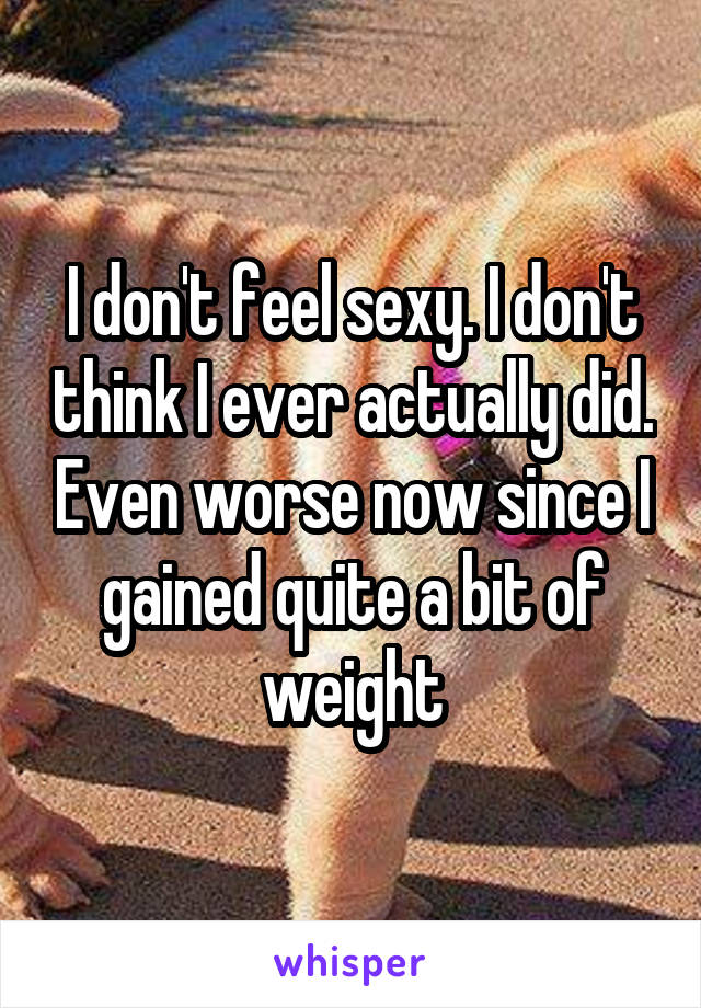 I don't feel sexy. I don't think I ever actually did. Even worse now since I gained quite a bit of weight