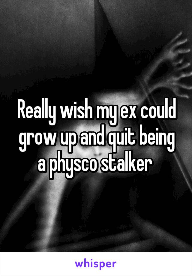 Really wish my ex could grow up and quit being a physco stalker 