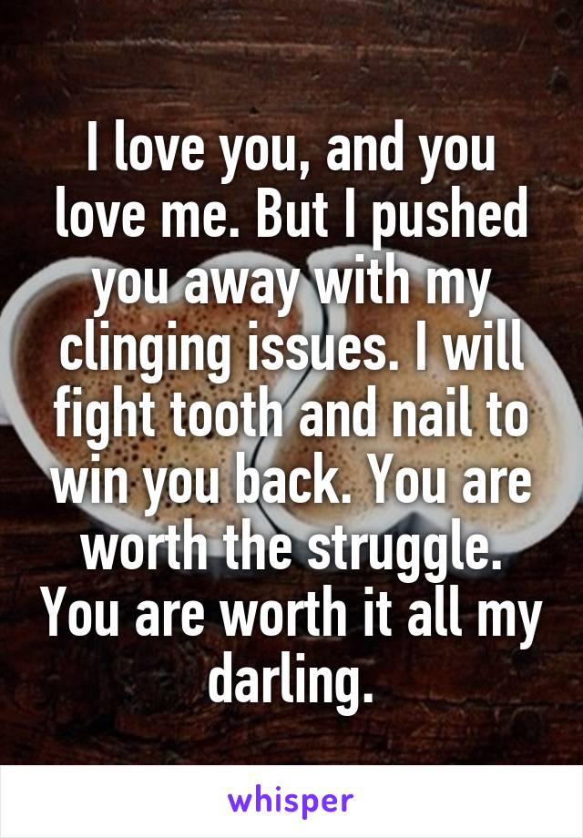 I love you, and you love me. But I pushed you away with my clinging issues. I will fight tooth and nail to win you back. You are worth the struggle. You are worth it all my darling.