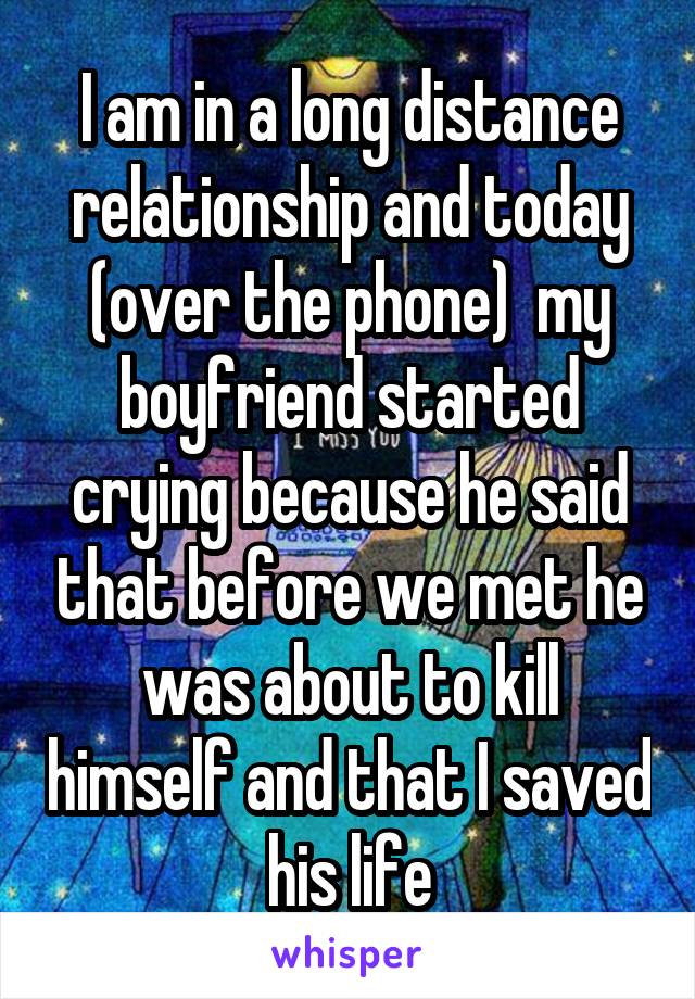 I am in a long distance relationship and today (over the phone)  my boyfriend started crying because he said that before we met he was about to kill himself and that I saved his life