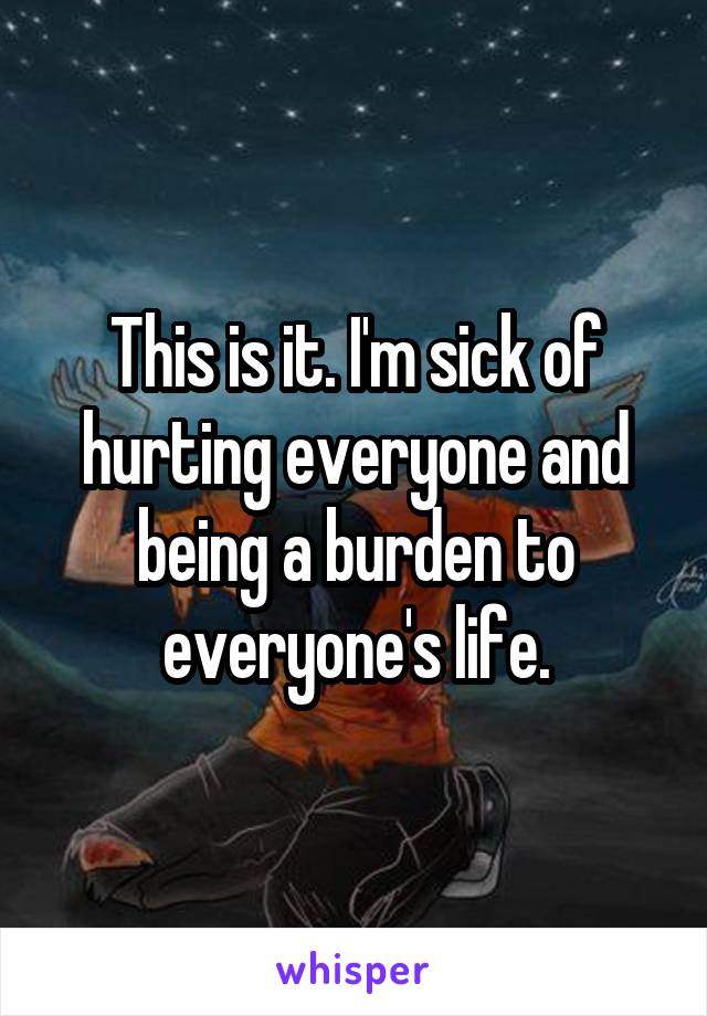 This is it. I'm sick of hurting everyone and being a burden to everyone's life.