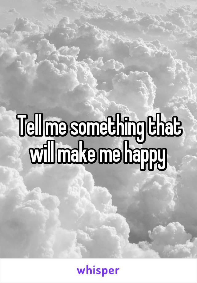 Tell me something that will make me happy 