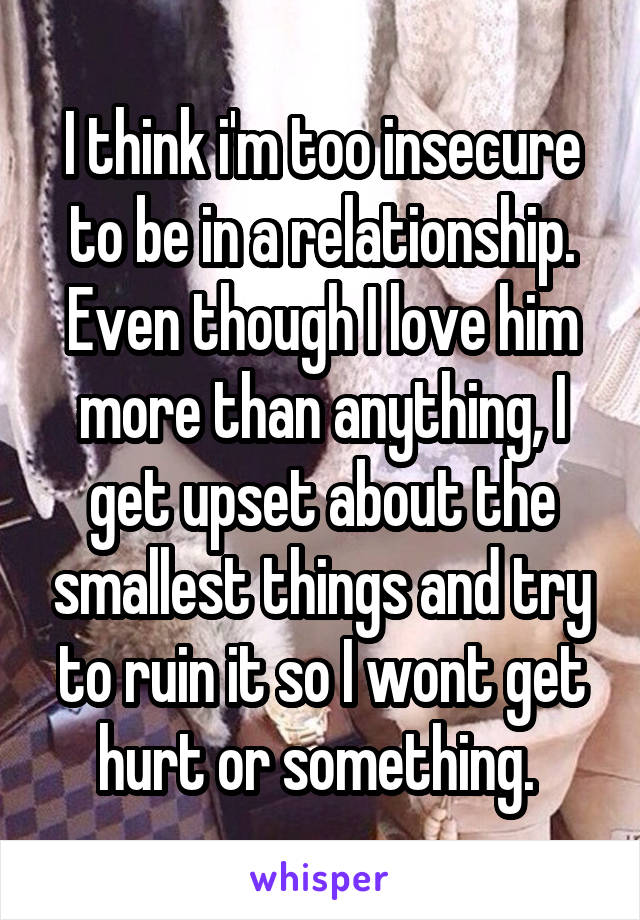 I think i'm too insecure to be in a relationship. Even though I love him more than anything, I get upset about the smallest things and try to ruin it so I wont get hurt or something. 