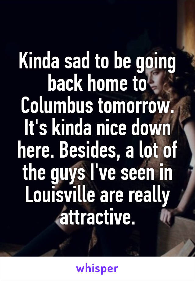 Kinda sad to be going back home to Columbus tomorrow. It's kinda nice down here. Besides, a lot of the guys I've seen in Louisville are really attractive.