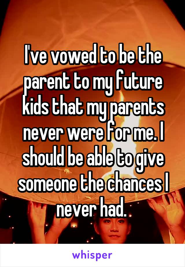 I've vowed to be the parent to my future kids that my parents never were for me. I should be able to give someone the chances I never had. 