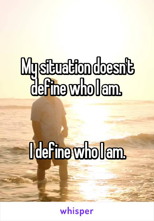 My situation doesn't define who I am. 


I define who I am.