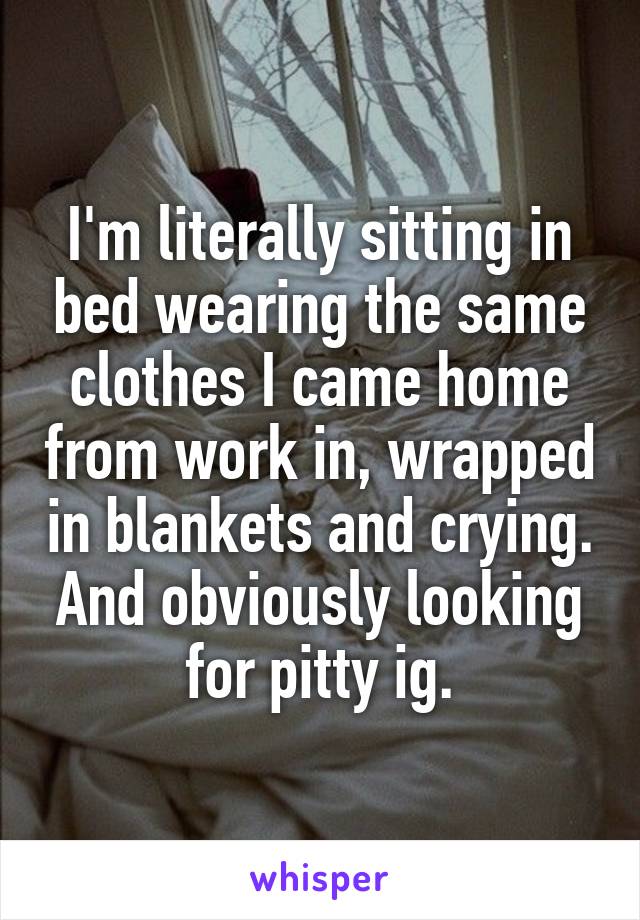 I'm literally sitting in bed wearing the same clothes I came home from work in, wrapped in blankets and crying. And obviously looking for pitty ig.