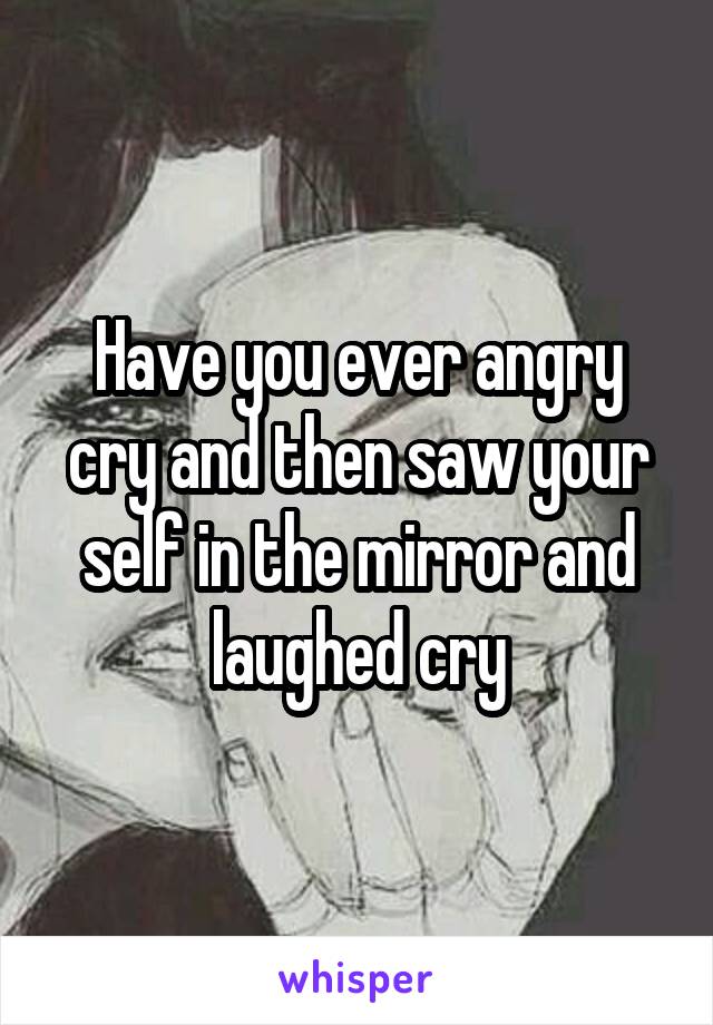 Have you ever angry cry and then saw your self in the mirror and laughed cry