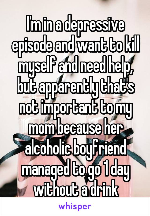 I'm in a depressive episode and want to kill myself and need help, but apparently that's not important to my mom because her alcoholic boyfriend managed to go 1 day without a drink