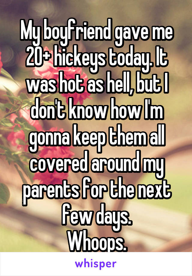 My boyfriend gave me 20+ hickeys today. It was hot as hell, but I don't know how I'm gonna keep them all covered around my parents for the next few days.
Whoops.