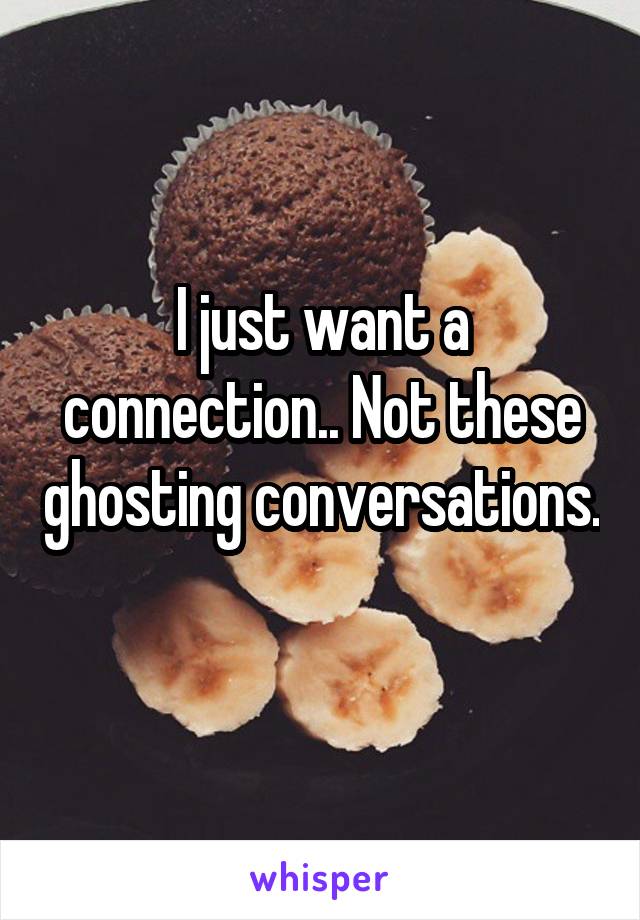 I just want a connection.. Not these ghosting conversations.
