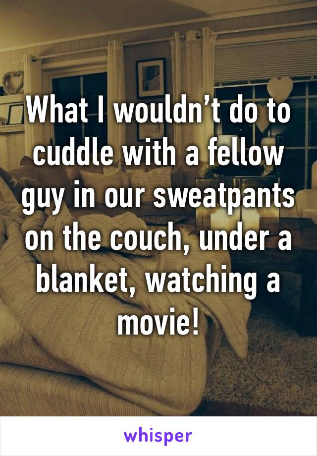 What I wouldn’t do to cuddle with a fellow guy in our sweatpants on the couch, under a blanket, watching a movie!