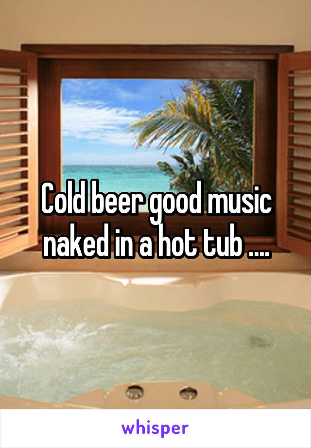 Cold beer good music naked in a hot tub ....