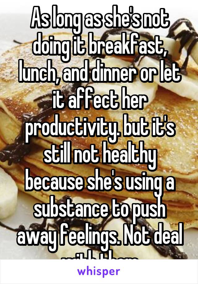 As long as she's not doing it breakfast, lunch, and dinner or let it affect her productivity. but it's still not healthy because she's using a substance to push away feelings. Not deal with them