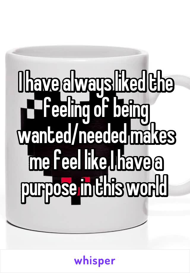 I have always liked the feeling of being wanted/needed makes me feel like I have a purpose in this world 