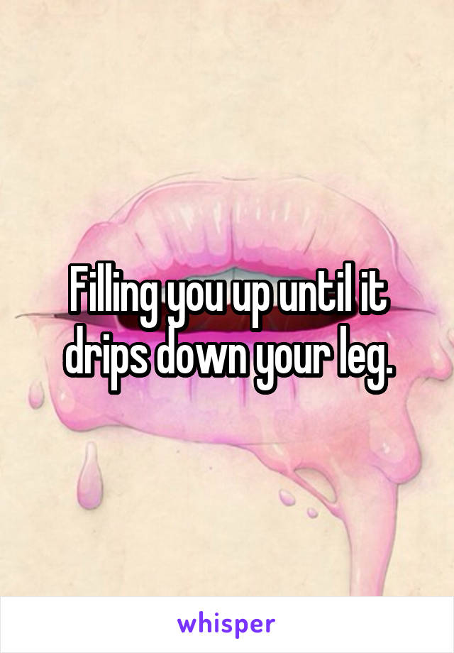 Filling you up until it drips down your leg.