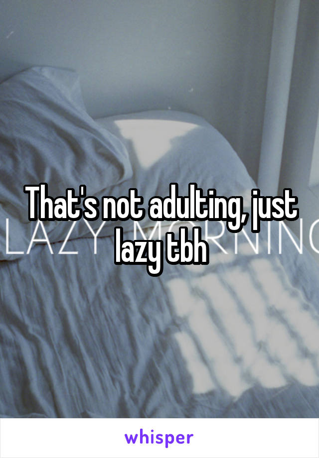 That's not adulting, just lazy tbh