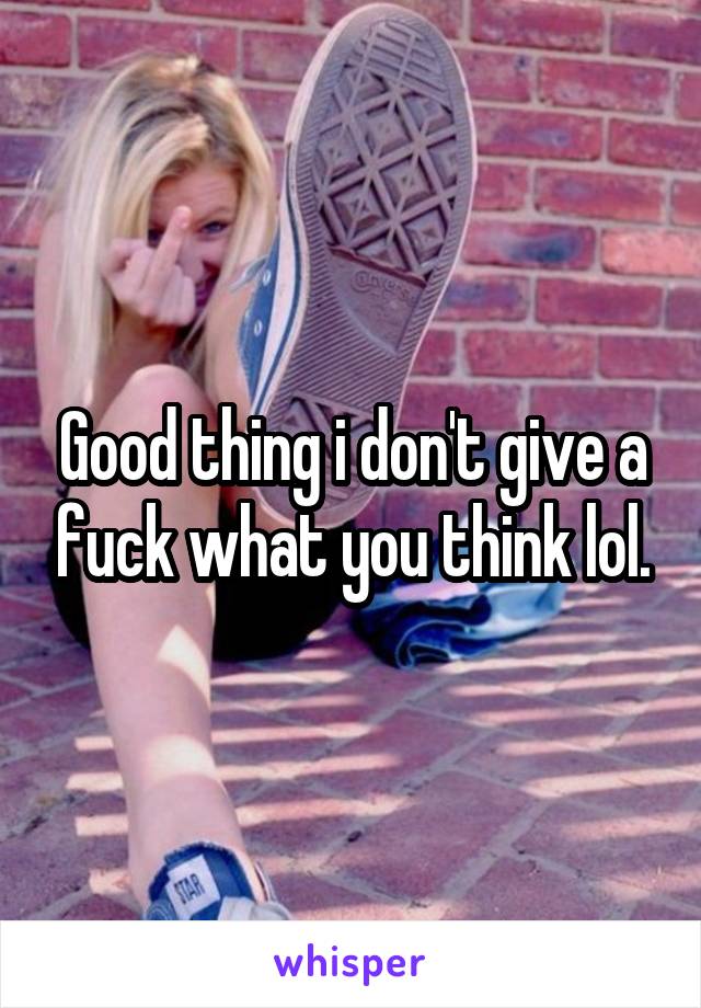 Good thing i don't give a fuck what you think lol.