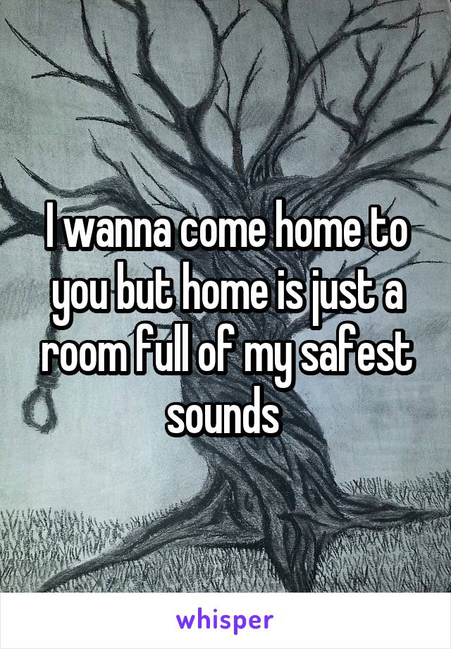 I wanna come home to you but home is just a room full of my safest sounds 