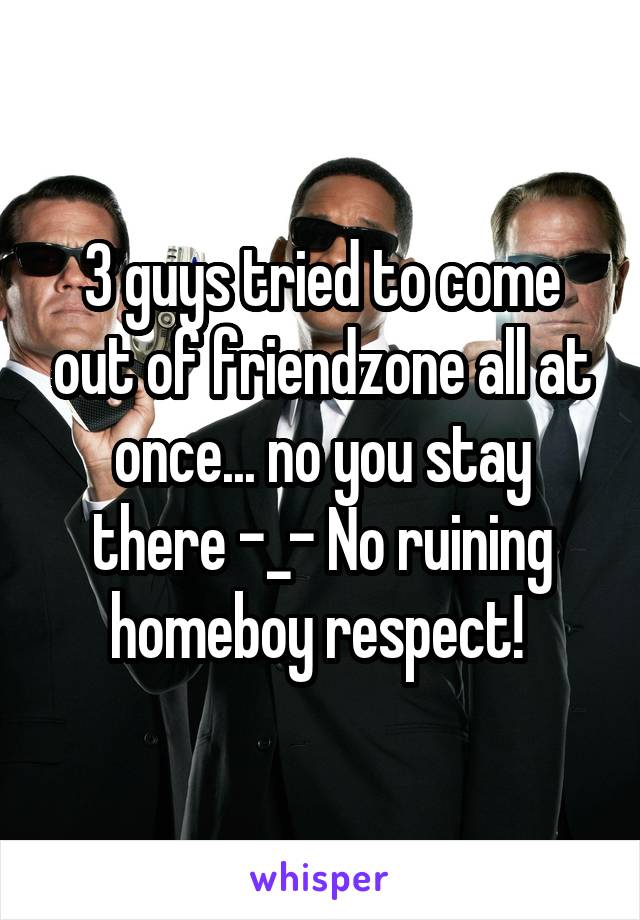 3 guys tried to come out of friendzone all at once... no you stay there -_- No ruining homeboy respect! 