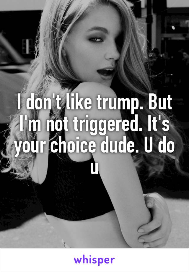 I don't like trump. But I'm not triggered. It's your choice dude. U do u