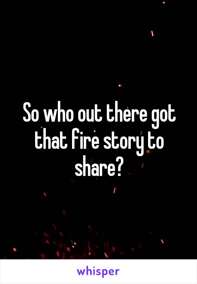 So who out there got that fire story to share?