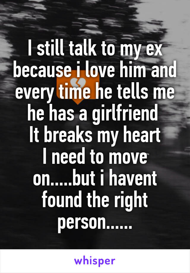 I still talk to my ex because i love him and every time he tells me he has a girlfriend 
It breaks my heart
I need to move on.....but i havent found the right person......