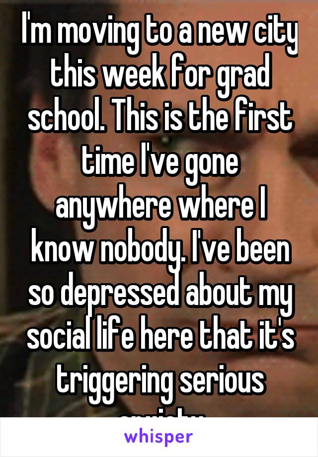 I'm moving to a new city this week for grad school. This is the first time I've gone anywhere where I know nobody. I've been so depressed about my social life here that it's triggering serious anxiety