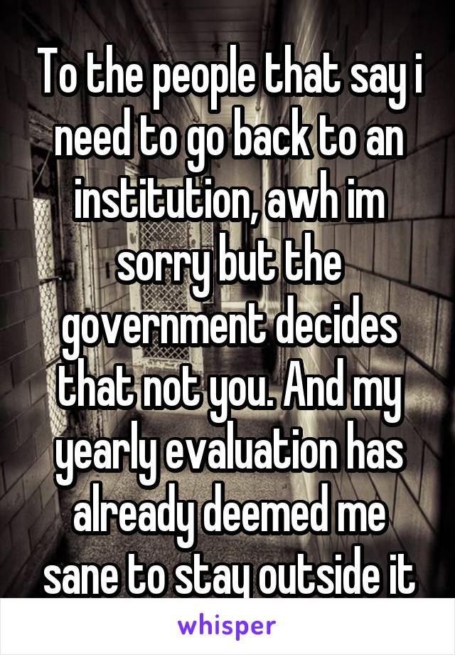 To the people that say i need to go back to an institution, awh im sorry but the government decides that not you. And my yearly evaluation has already deemed me sane to stay outside it